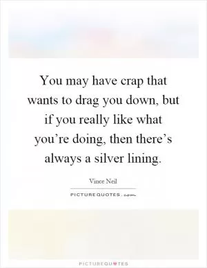 You may have crap that wants to drag you down, but if you really like what you’re doing, then there’s always a silver lining Picture Quote #1