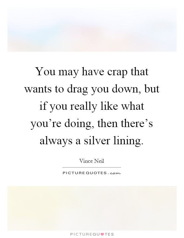 You may have crap that wants to drag you down, but if you really like what you're doing, then there's always a silver lining Picture Quote #1