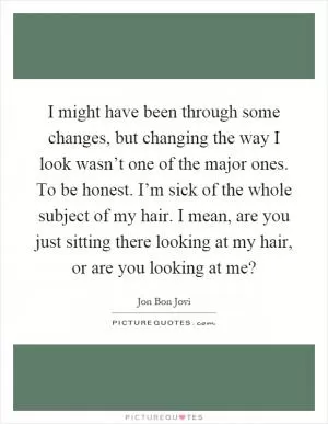 I might have been through some changes, but changing the way I look wasn’t one of the major ones. To be honest. I’m sick of the whole subject of my hair. I mean, are you just sitting there looking at my hair, or are you looking at me? Picture Quote #1