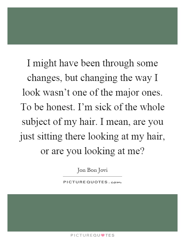 I might have been through some changes, but changing the way I look wasn't one of the major ones. To be honest. I'm sick of the whole subject of my hair. I mean, are you just sitting there looking at my hair, or are you looking at me? Picture Quote #1