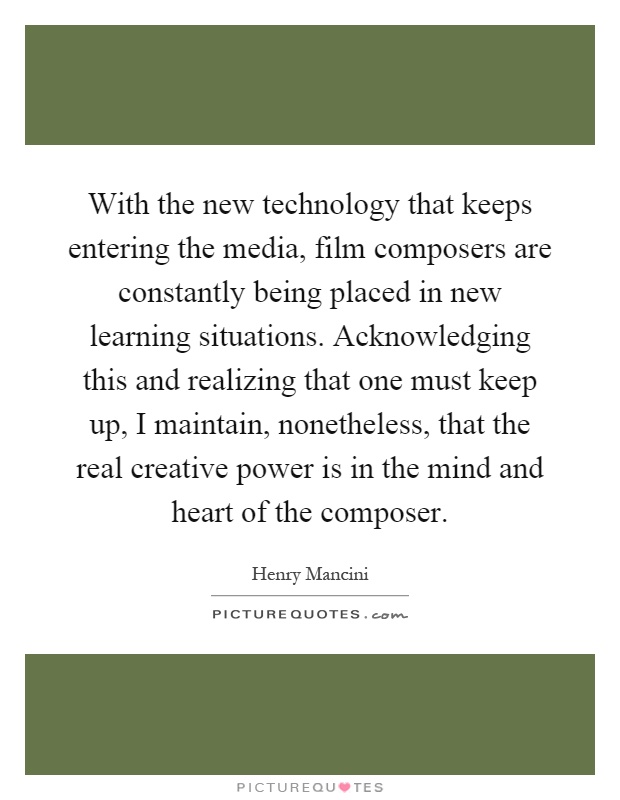 With the new technology that keeps entering the media, film composers are constantly being placed in new learning situations. Acknowledging this and realizing that one must keep up, I maintain, nonetheless, that the real creative power is in the mind and heart of the composer Picture Quote #1