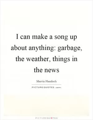 I can make a song up about anything: garbage, the weather, things in the news Picture Quote #1