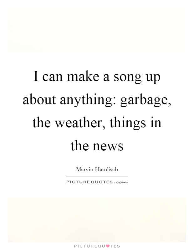 I can make a song up about anything: garbage, the weather, things in the news Picture Quote #1