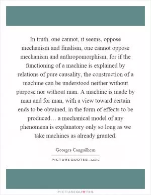 In truth, one cannot, it seems, oppose mechanism and finalism, one cannot oppose mechanism and anthropomorphism, for if the functioning of a machine is explained by relations of pure causality, the construction of a machine can be understood neither without purpose nor without man. A machine is made by man and for man, with a view toward certain ends to be obtained, in the form of effects to be produced… a mechanical model of any phenomena is explanatory only so long as we take machines as already granted Picture Quote #1