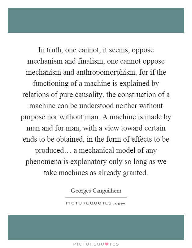 In truth, one cannot, it seems, oppose mechanism and finalism, one cannot oppose mechanism and anthropomorphism, for if the functioning of a machine is explained by relations of pure causality, the construction of a machine can be understood neither without purpose nor without man. A machine is made by man and for man, with a view toward certain ends to be obtained, in the form of effects to be produced… a mechanical model of any phenomena is explanatory only so long as we take machines as already granted Picture Quote #1