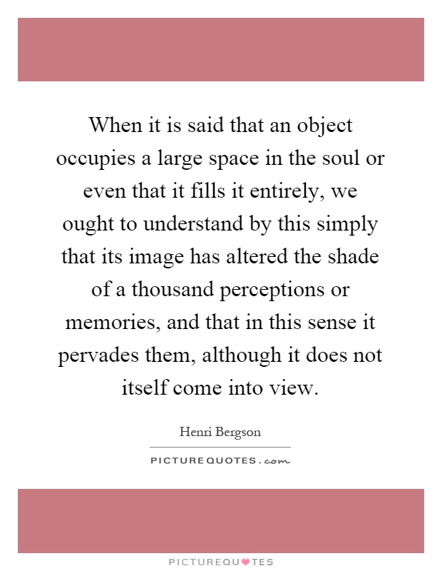 When it is said that an object occupies a large space in the soul or even that it fills it entirely, we ought to understand by this simply that its image has altered the shade of a thousand perceptions or memories, and that in this sense it pervades them, although it does not itself come into view Picture Quote #1