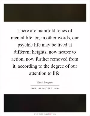 There are manifold tones of mental life, or, in other words, our psychic life may be lived at different heights, now nearer to action, now further removed from it, according to the degree of our attention to life Picture Quote #1