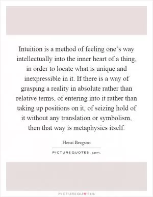 Intuition is a method of feeling one’s way intellectually into the inner heart of a thing, in order to locate what is unique and inexpressible in it. If there is a way of grasping a reality in absolute rather than relative terms, of entering into it rather than taking up positions on it, of seizing hold of it without any translation or symbolism, then that way is metaphysics itself Picture Quote #1