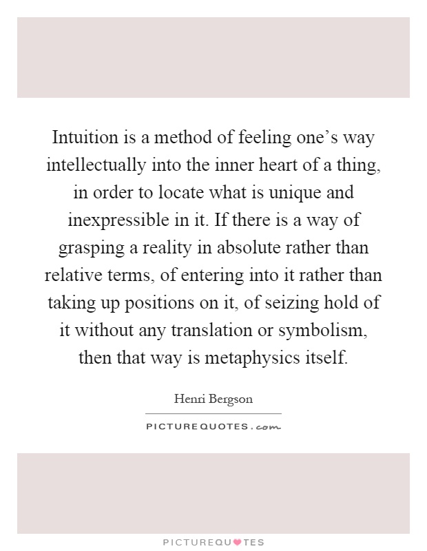 Intuition is a method of feeling one's way intellectually into the inner heart of a thing, in order to locate what is unique and inexpressible in it. If there is a way of grasping a reality in absolute rather than relative terms, of entering into it rather than taking up positions on it, of seizing hold of it without any translation or symbolism, then that way is metaphysics itself Picture Quote #1