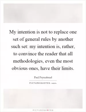 My intention is not to replace one set of general rules by another such set: my intention is, rather, to convince the reader that all methodologies, even the most obvious ones, have their limits Picture Quote #1