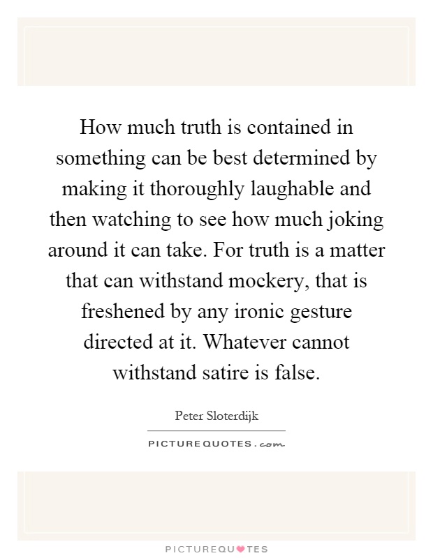 How much truth is contained in something can be best determined by making it thoroughly laughable and then watching to see how much joking around it can take. For truth is a matter that can withstand mockery, that is freshened by any ironic gesture directed at it. Whatever cannot withstand satire is false Picture Quote #1