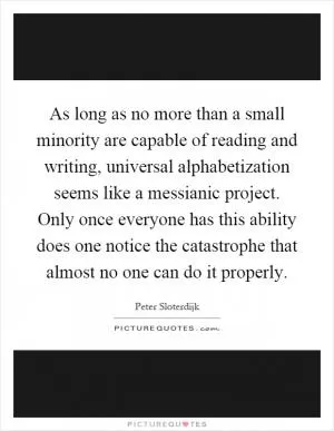 As long as no more than a small minority are capable of reading and writing, universal alphabetization seems like a messianic project. Only once everyone has this ability does one notice the catastrophe that almost no one can do it properly Picture Quote #1