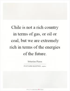 Chile is not a rich country in terms of gas, or oil or coal, but we are extremely rich in terms of the energies of the future Picture Quote #1