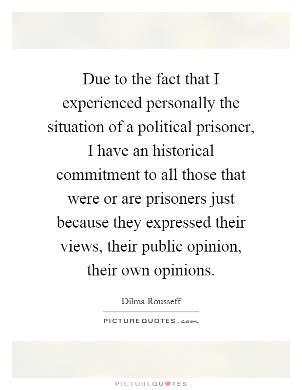 Due to the fact that I experienced personally the situation of a political prisoner, I have an historical commitment to all those that were or are prisoners just because they expressed their views, their public opinion, their own opinions Picture Quote #1