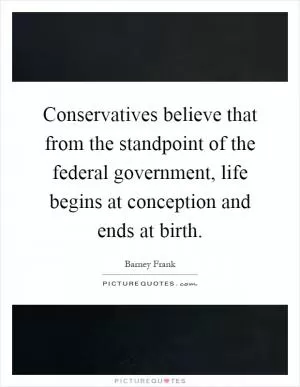 Conservatives believe that from the standpoint of the federal government, life begins at conception and ends at birth Picture Quote #1