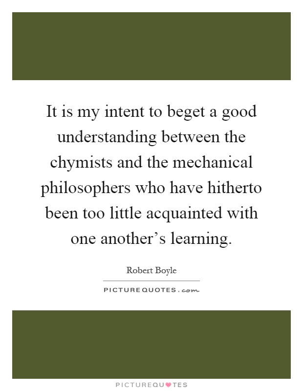 It is my intent to beget a good understanding between the chymists and the mechanical philosophers who have hitherto been too little acquainted with one another's learning Picture Quote #1