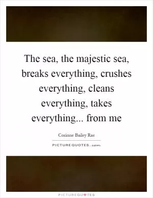 The sea, the majestic sea, breaks everything, crushes everything, cleans everything, takes everything... from me Picture Quote #1