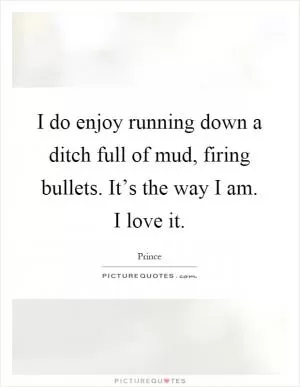 I do enjoy running down a ditch full of mud, firing bullets. It’s the way I am. I love it Picture Quote #1