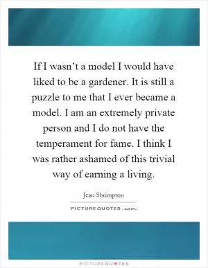 If I wasn’t a model I would have liked to be a gardener. It is still a puzzle to me that I ever became a model. I am an extremely private person and I do not have the temperament for fame. I think I was rather ashamed of this trivial way of earning a living Picture Quote #1