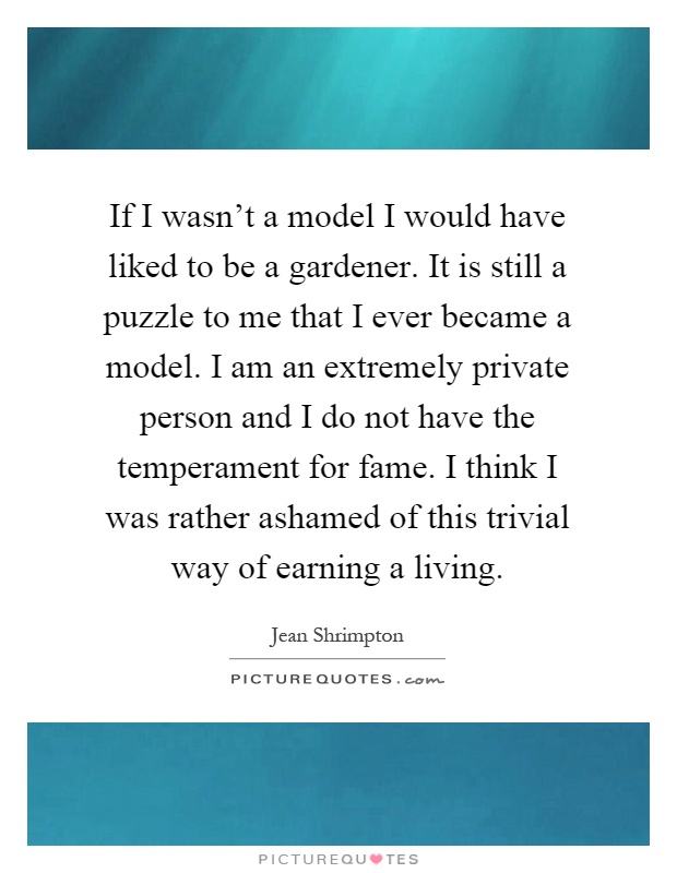 If I wasn't a model I would have liked to be a gardener. It is still a puzzle to me that I ever became a model. I am an extremely private person and I do not have the temperament for fame. I think I was rather ashamed of this trivial way of earning a living Picture Quote #1
