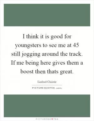 I think it is good for youngsters to see me at 45 still jogging around the track. If me being here gives them a boost then thats great Picture Quote #1
