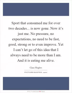 Sport that consumed me for over two decades... is now gone. Now it’s just me. No pressure, no expectations, no need to be fast, good, strong or to even improve. Yet I can’t let go of this idea that I always need to be more than I am. And it is eating me alive Picture Quote #1