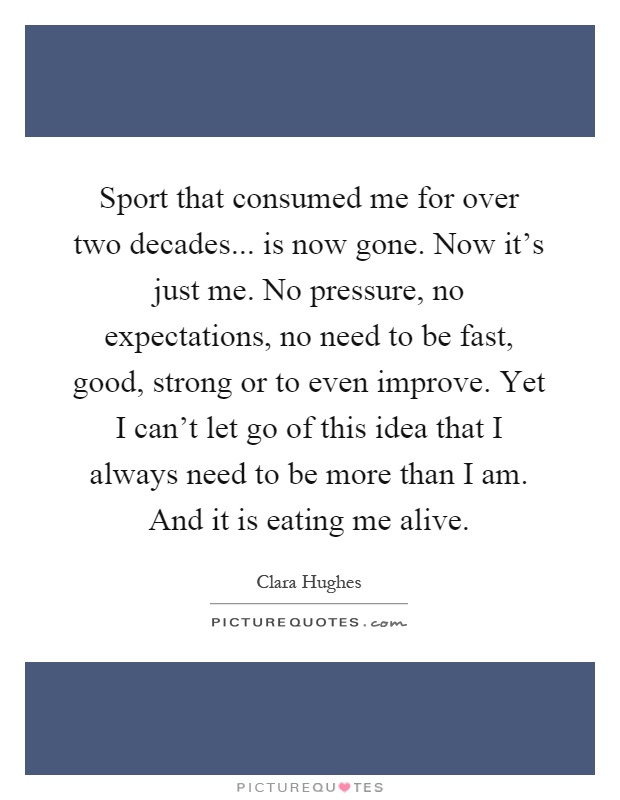 Sport that consumed me for over two decades... is now gone. Now it's just me. No pressure, no expectations, no need to be fast, good, strong or to even improve. Yet I can't let go of this idea that I always need to be more than I am. And it is eating me alive Picture Quote #1
