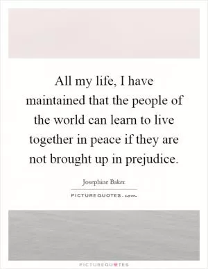 All my life, I have maintained that the people of the world can learn to live together in peace if they are not brought up in prejudice Picture Quote #1