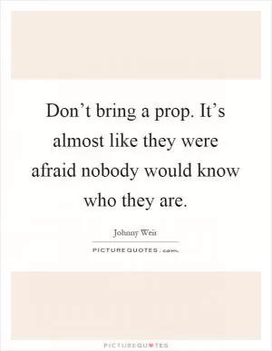 Don’t bring a prop. It’s almost like they were afraid nobody would know who they are Picture Quote #1