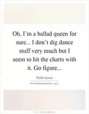 Oh, I’m a ballad queen for sure... I don’t dig dance stuff very much but I seem to hit the charts with it. Go figure Picture Quote #1