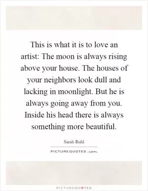 This is what it is to love an artist: The moon is always rising above your house. The houses of your neighbors look dull and lacking in moonlight. But he is always going away from you. Inside his head there is always something more beautiful Picture Quote #1
