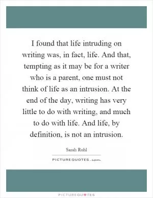 I found that life intruding on writing was, in fact, life. And that, tempting as it may be for a writer who is a parent, one must not think of life as an intrusion. At the end of the day, writing has very little to do with writing, and much to do with life. And life, by definition, is not an intrusion Picture Quote #1