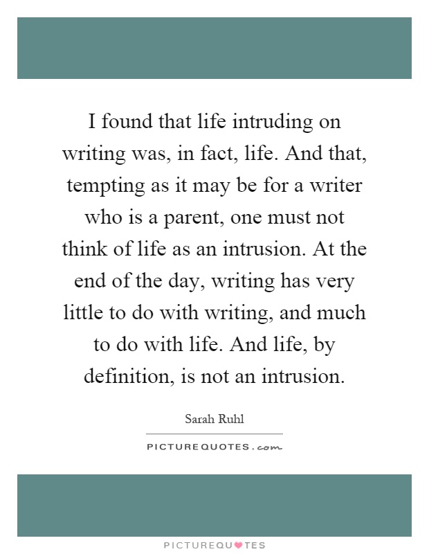 I found that life intruding on writing was, in fact, life. And that, tempting as it may be for a writer who is a parent, one must not think of life as an intrusion. At the end of the day, writing has very little to do with writing, and much to do with life. And life, by definition, is not an intrusion Picture Quote #1