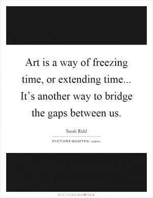 Art is a way of freezing time, or extending time... It’s another way to bridge the gaps between us Picture Quote #1