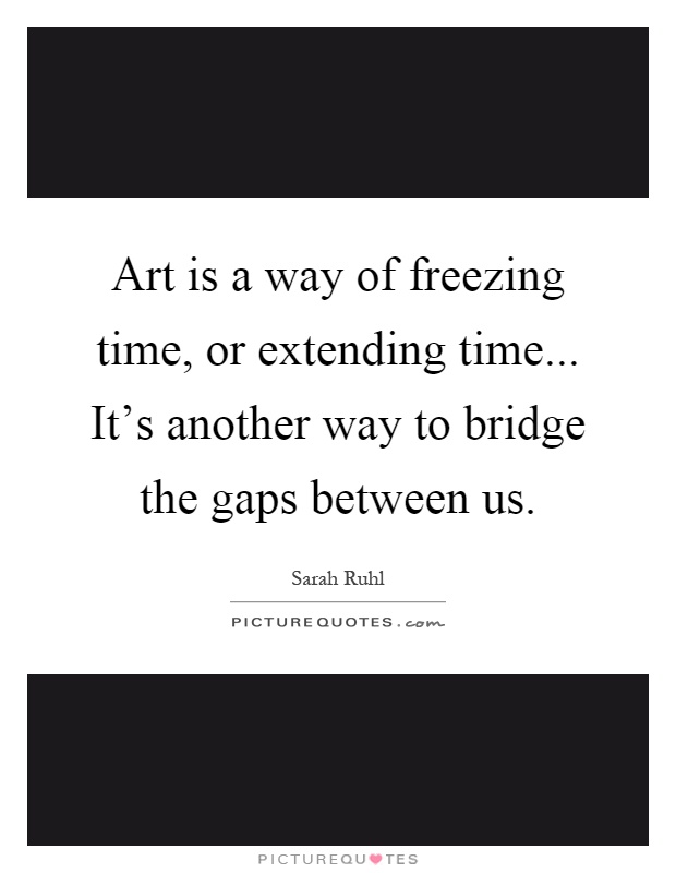 Art is a way of freezing time, or extending time... It's another way to bridge the gaps between us Picture Quote #1