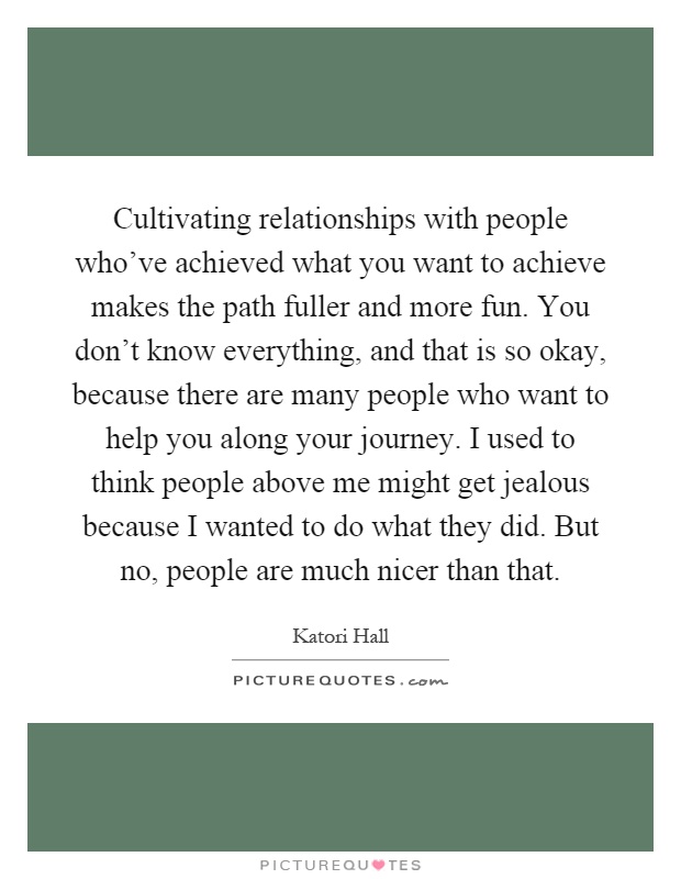 Cultivating relationships with people who've achieved what you want to achieve makes the path fuller and more fun. You don't know everything, and that is so okay, because there are many people who want to help you along your journey. I used to think people above me might get jealous because I wanted to do what they did. But no, people are much nicer than that Picture Quote #1