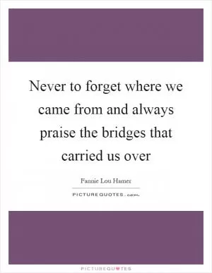 Never to forget where we came from and always praise the bridges that carried us over Picture Quote #1
