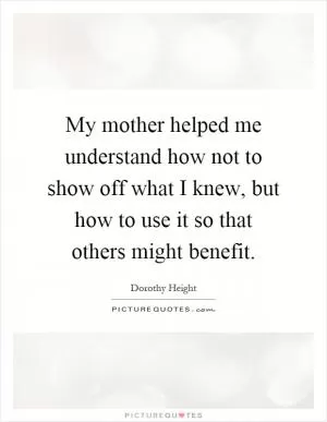 My mother helped me understand how not to show off what I knew, but how to use it so that others might benefit Picture Quote #1