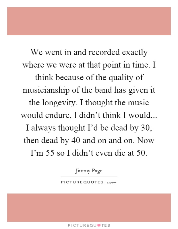 We went in and recorded exactly where we were at that point in time. I think because of the quality of musicianship of the band has given it the longevity. I thought the music would endure, I didn't think I would... I always thought I'd be dead by 30, then dead by 40 and on and on. Now I'm 55 so I didn't even die at 50 Picture Quote #1