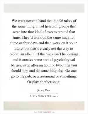We were never a band that did 96 takes of the same thing. I had heard of groups that were into that kind of excess around that time. They’d work on the same track for three or four days and then work on it some more, but that’s clearly not the way to record an album. If the track isn’t happening and it creates some sort of psychological barrier, even after an hour or two, then you should stop and do something else. Go out: go to the pub, or a restaurant or something. Or play another song Picture Quote #1