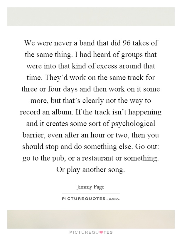 We were never a band that did 96 takes of the same thing. I had heard of groups that were into that kind of excess around that time. They'd work on the same track for three or four days and then work on it some more, but that's clearly not the way to record an album. If the track isn't happening and it creates some sort of psychological barrier, even after an hour or two, then you should stop and do something else. Go out: go to the pub, or a restaurant or something. Or play another song Picture Quote #1
