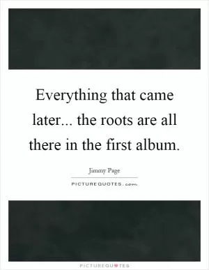 Everything that came later... the roots are all there in the first album Picture Quote #1