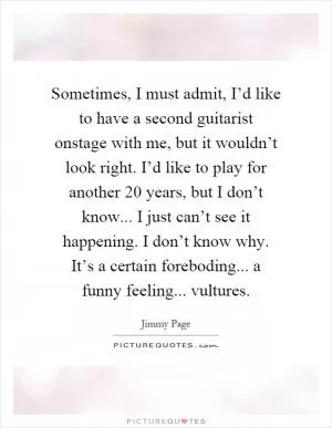 Sometimes, I must admit, I’d like to have a second guitarist onstage with me, but it wouldn’t look right. I’d like to play for another 20 years, but I don’t know... I just can’t see it happening. I don’t know why. It’s a certain foreboding... a funny feeling... vultures Picture Quote #1