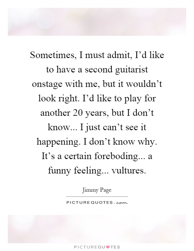 Sometimes, I must admit, I'd like to have a second guitarist onstage with me, but it wouldn't look right. I'd like to play for another 20 years, but I don't know... I just can't see it happening. I don't know why. It's a certain foreboding... a funny feeling... vultures Picture Quote #1