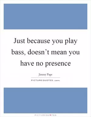 Just because you play bass, doesn’t mean you have no presence Picture Quote #1