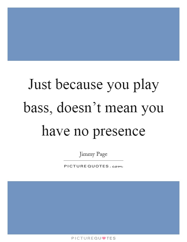 Just because you play bass, doesn't mean you have no presence Picture Quote #1