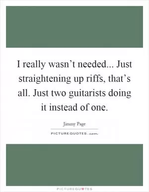 I really wasn’t needed... Just straightening up riffs, that’s all. Just two guitarists doing it instead of one Picture Quote #1