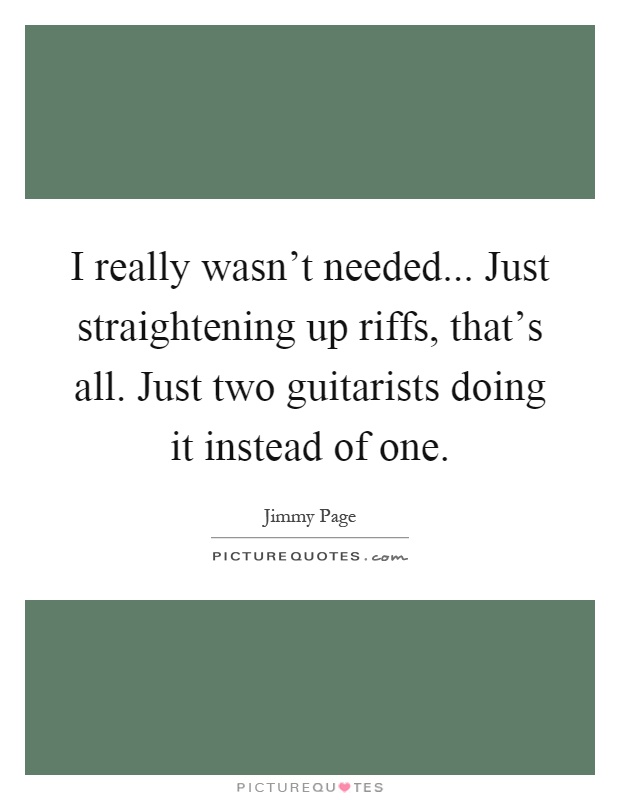 I really wasn't needed... Just straightening up riffs, that's all. Just two guitarists doing it instead of one Picture Quote #1
