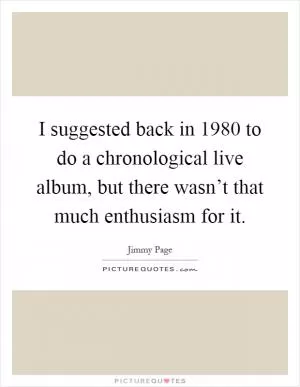 I suggested back in 1980 to do a chronological live album, but there wasn’t that much enthusiasm for it Picture Quote #1