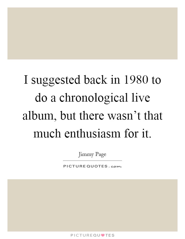 I suggested back in 1980 to do a chronological live album, but there wasn't that much enthusiasm for it Picture Quote #1